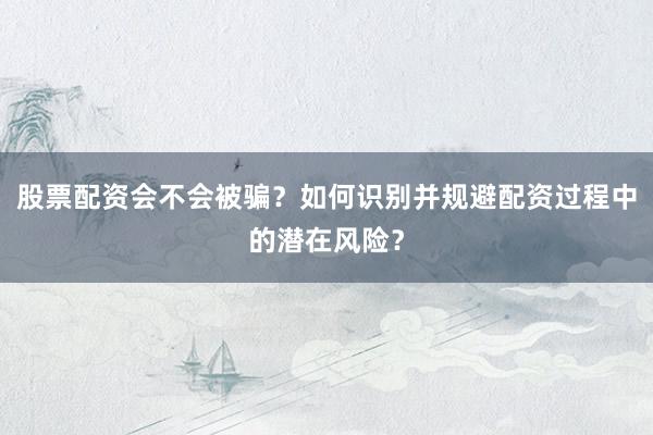 股票配资会不会被骗？如何识别并规避配资过程中的潜在风险？