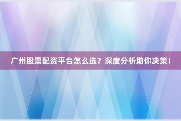 广州股票配资平台怎么选？深度分析助你决策！