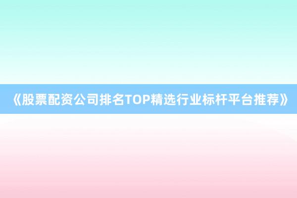 《股票配资公司排名TOP精选行业标杆平台推荐》
