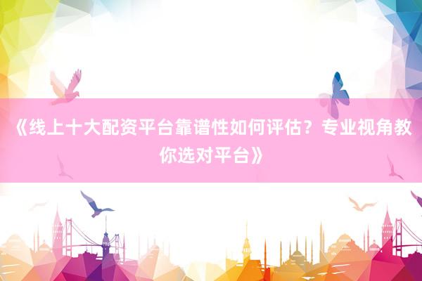 《线上十大配资平台靠谱性如何评估？专业视角教你选对平台》