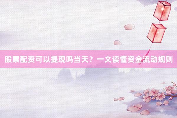 股票配资可以提现吗当天？一文读懂资金流动规则