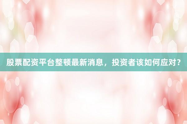 股票配资平台整顿最新消息，投资者该如何应对？