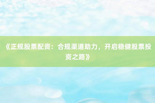 《正规股票配资：合规渠道助力，开启稳健股票投资之路》