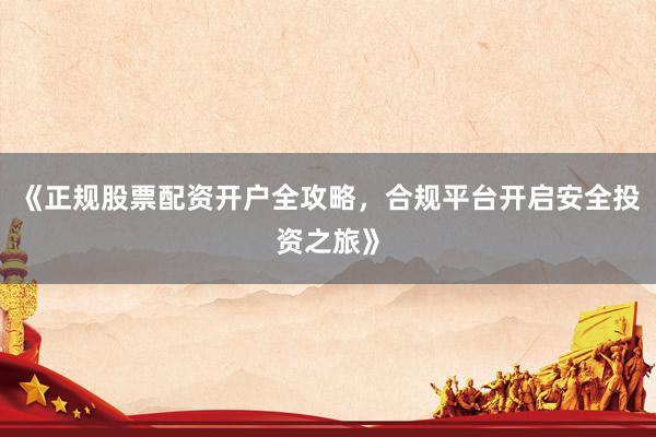《正规股票配资开户全攻略，合规平台开启安全投资之旅》