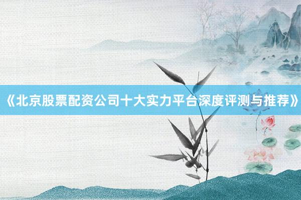 《北京股票配资公司十大实力平台深度评测与推荐》