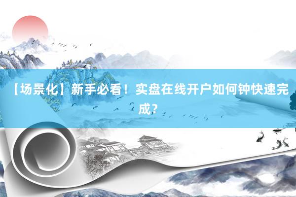 【场景化】新手必看！实盘在线开户如何钟快速完成？