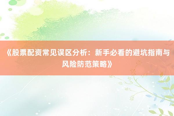 《股票配资常见误区分析：新手必看的避坑指南与风险防范策略》