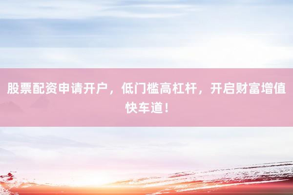 股票配资申请开户，低门槛高杠杆，开启财富增值快车道！