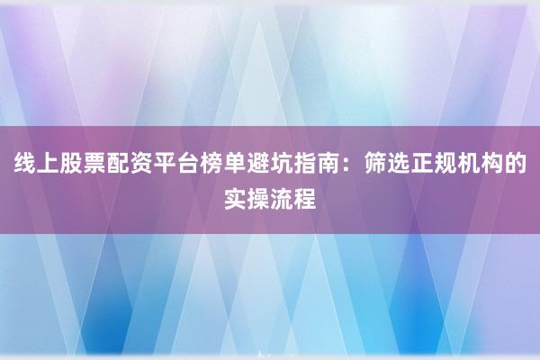 线上股票配资平台榜单避坑指南：筛选正规机构的实操流程