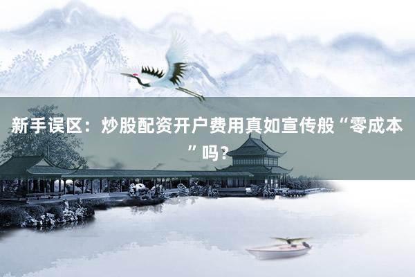 新手误区：炒股配资开户费用真如宣传般“零成本”吗？