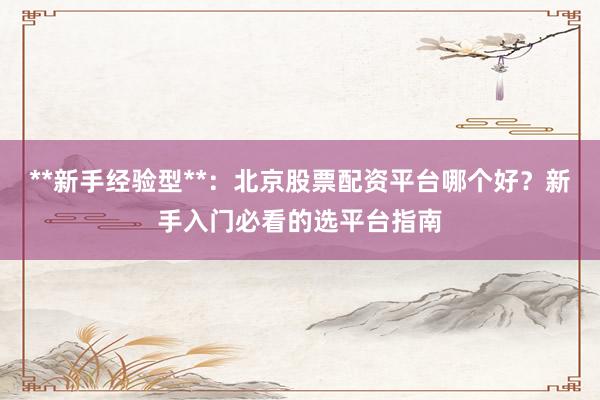 **新手经验型**：北京股票配资平台哪个好？新手入门必看的选平台指南