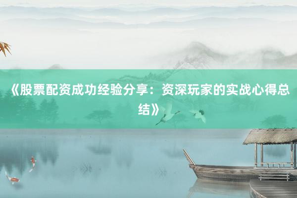 《股票配资成功经验分享：资深玩家的实战心得总结》