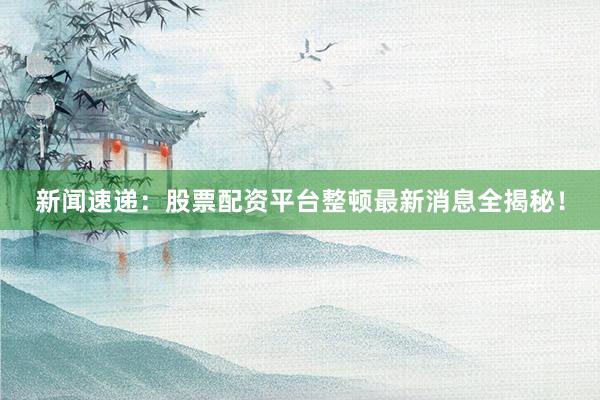 新闻速递：股票配资平台整顿最新消息全揭秘！