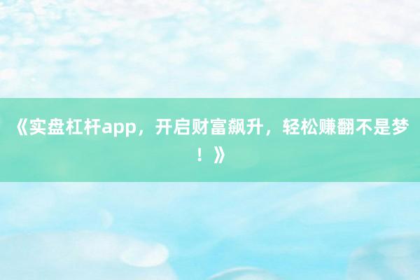 《实盘杠杆app，开启财富飙升，轻松赚翻不是梦！》