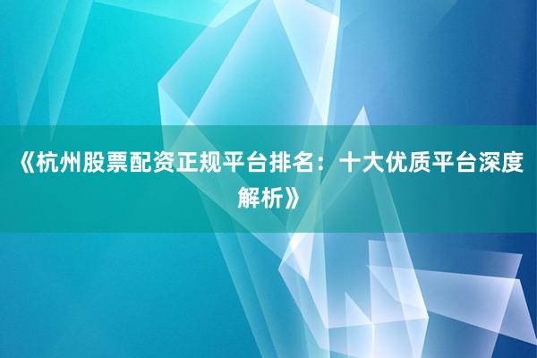《杭州股票配资正规平台排名：十大优质平台深度解析》
