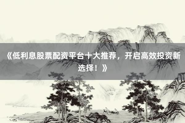 《低利息股票配资平台十大推荐，开启高效投资新选择！》