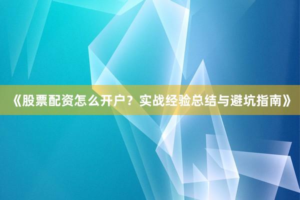 《股票配资怎么开户？实战经验总结与避坑指南》