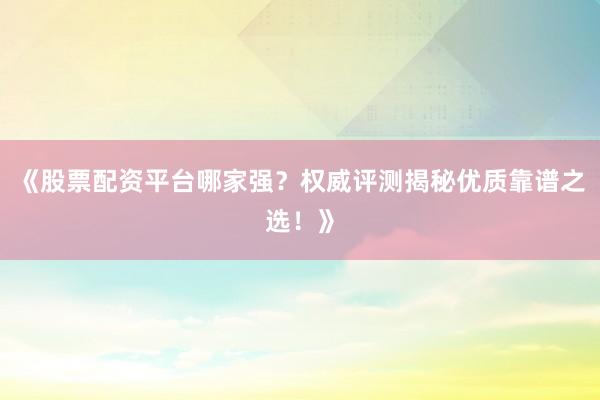 《股票配资平台哪家强？权威评测揭秘优质靠谱之选！》