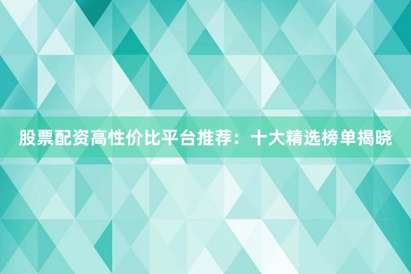 股票配资高性价比平台推荐：十大精选榜单揭晓