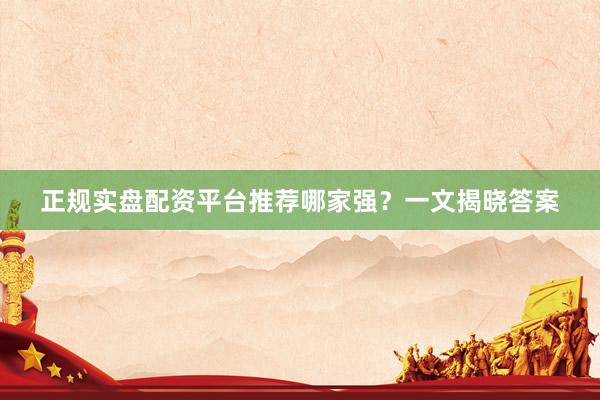 正规实盘配资平台推荐哪家强？一文揭晓答案