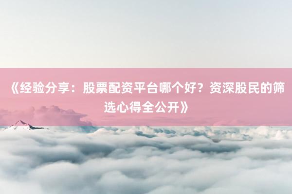 《经验分享:股票配资平台哪个好?资深股民的筛选心得全公开》