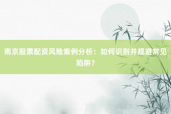 南京股票配资风险案例分析：如何识别并规避常见陷阱？