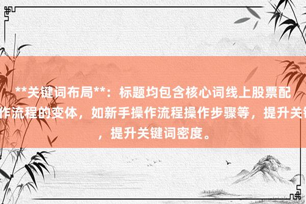 **关键词布局**:标题均包含核心词线上股票配资新手操作流程的变体,如新手操作流程操作步骤等,提升关键词密度。