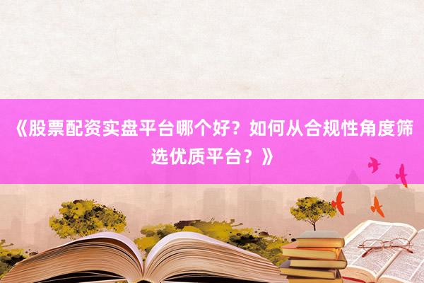 《股票配资实盘平台哪个好？如何从合规性角度筛选优质平台？》
