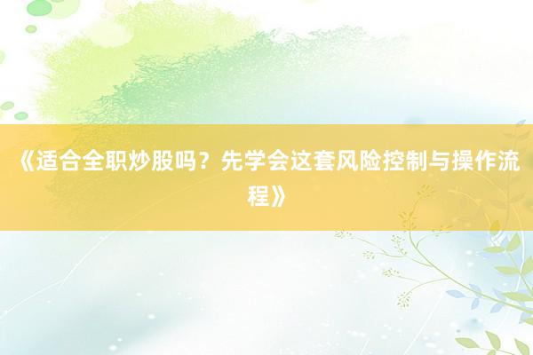 《适合全职炒股吗？先学会这套风险控制与操作流程》