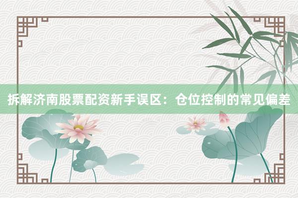 拆解济南股票配资新手误区：仓位控制的常见偏差